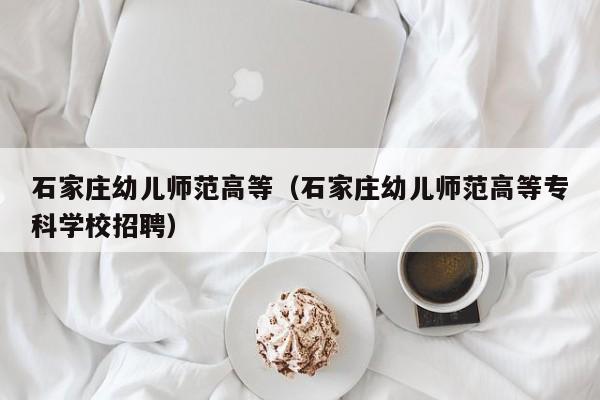 石家庄幼儿师范高等（石家庄幼儿师范高等专科学校招聘）