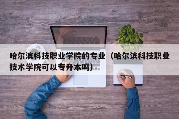 哈尔滨科技职业学院的专业（哈尔滨科技职业技术学院可以专升本吗）