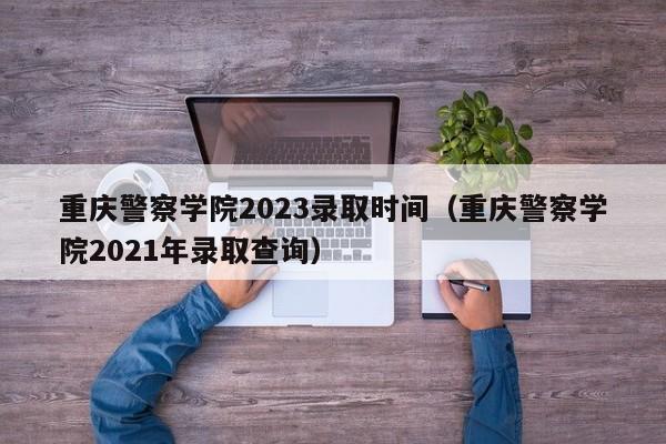 重庆警察学院2023录取时间（重庆警察学院2021年录取查询）