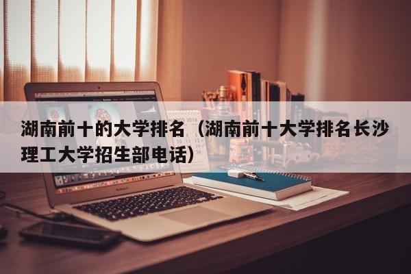 湖南前十的大学排名（湖南前十大学排名长沙理工大学招生部电话）