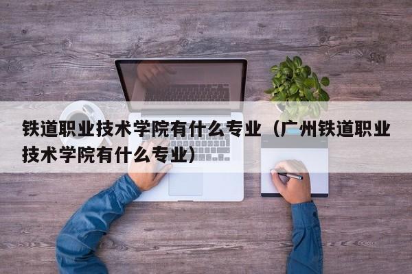 铁道职业技术学院有什么专业（广州铁道职业技术学院有什么专业）