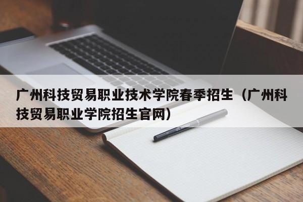 广州科技贸易职业技术学院春季招生（广州科技贸易职业学院招生官网）