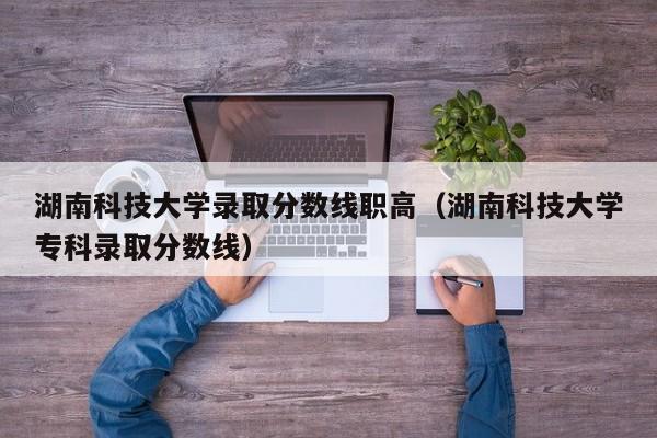 湖南科技大学录取分数线职高（湖南科技大学专科录取分数线）