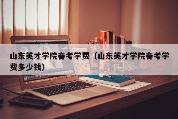 山东英才学院春考学费（山东英才学院春考学费多少钱）