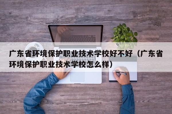 广东省环境保护职业技术学校好不好（广东省环境保护职业技术学校怎么样）