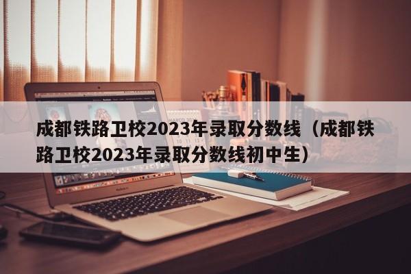 成都铁路卫校2023年录取分数线（成都铁路卫校2023年录取分数线初中生）