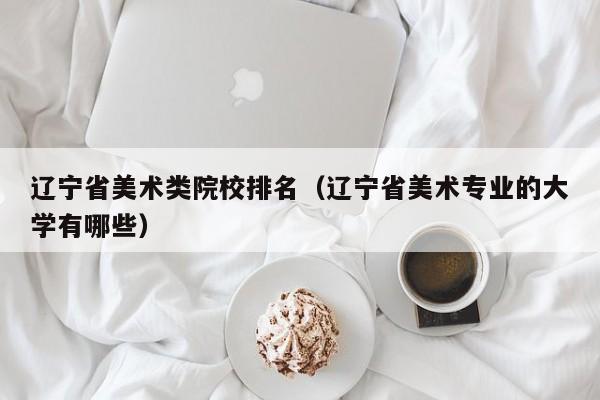 辽宁省美术类院校排名（辽宁省美术专业的大学有哪些）