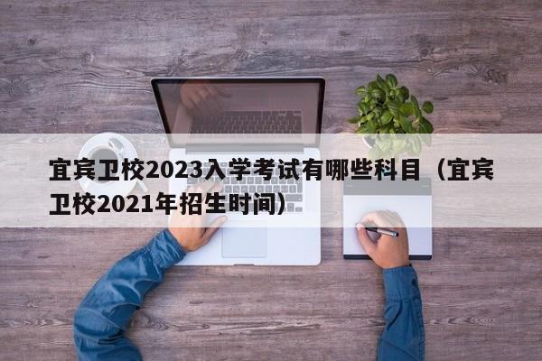 宜宾卫校2023入学考试有哪些科目（宜宾卫校2021年招生时间）