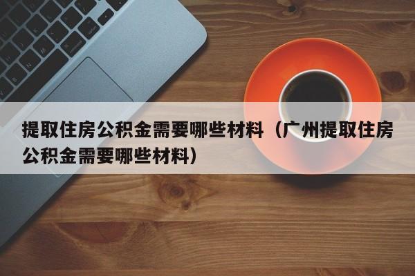 提取住房公积金需要哪些材料（广州提取住房公积金需要哪些材料）