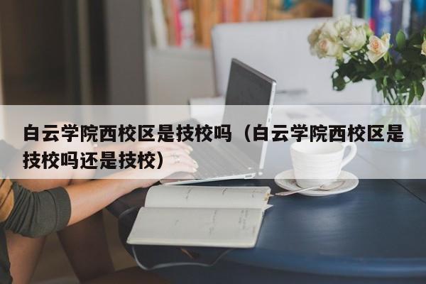 白云学院西校区是技校吗（白云学院西校区是技校吗还是技校）