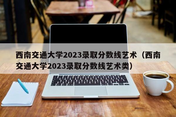 西南交通大学2023录取分数线艺术（西南交通大学2023录取分数线艺术类）