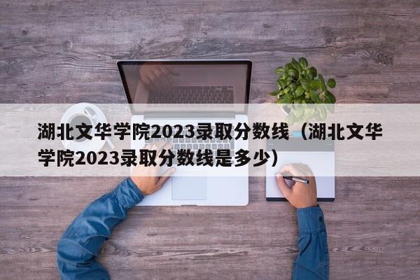 湖北文华学院2023录取分数线（湖北文华学院2023录取分数线是多少）