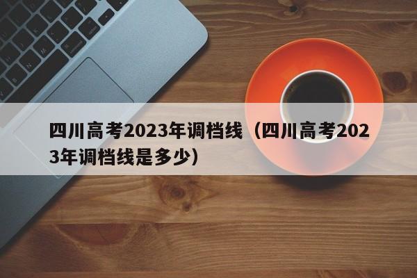 四川高考2023年调档线（四川高考2023年调档线是多少）