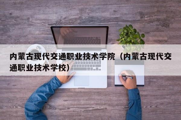 内蒙古现代交通职业技术学院（内蒙古现代交通职业技术学校）