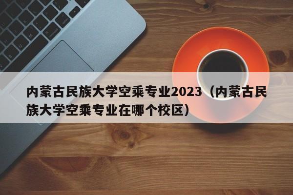 内蒙古民族大学空乘专业2023（内蒙古民族大学空乘专业在哪个校区）