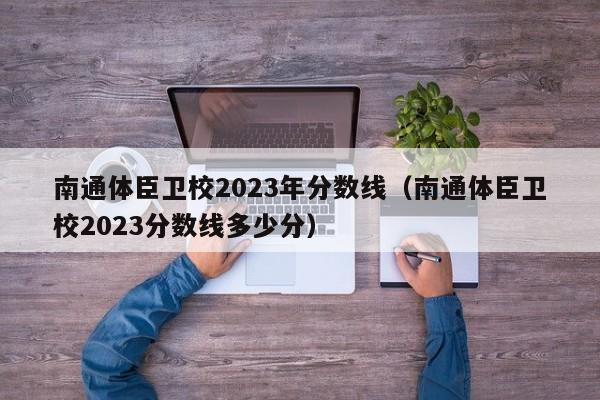 南通体臣卫校2023年分数线（南通体臣卫校2023分数线多少分）