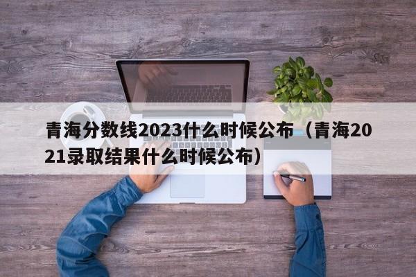 青海分数线2023什么时候公布（青海2021录取结果什么时候公布）