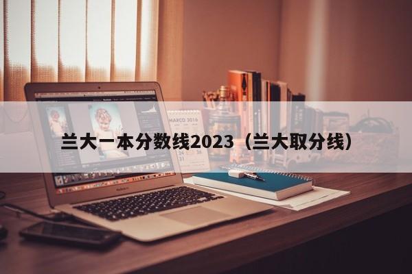 兰大一本分数线2023（兰大取分线）