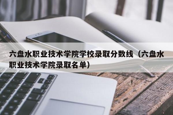 六盘水职业技术学院学校录取分数线（六盘水职业技术学院录取名单）