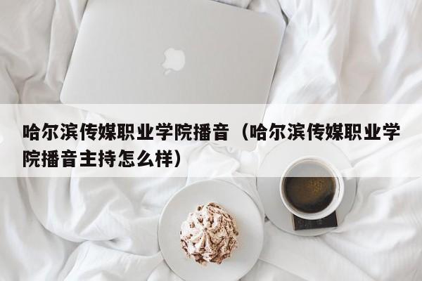 哈尔滨传媒职业学院播音（哈尔滨传媒职业学院播音主持怎么样）