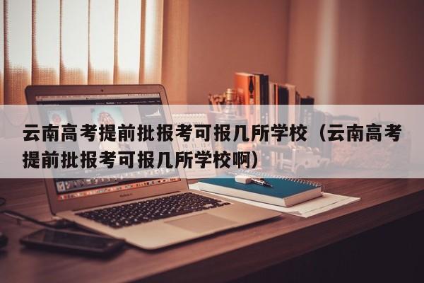 云南高考提前批报考可报几所学校（云南高考提前批报考可报几所学校啊）