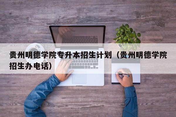 贵州明德学院专升本招生计划（贵州明德学院招生办电话）