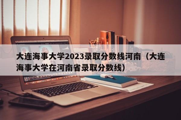 大连海事大学2023录取分数线河南（大连海事大学在河南省录取分数线）