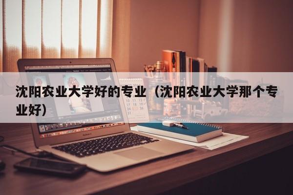 沈阳农业大学好的专业（沈阳农业大学那个专业好）