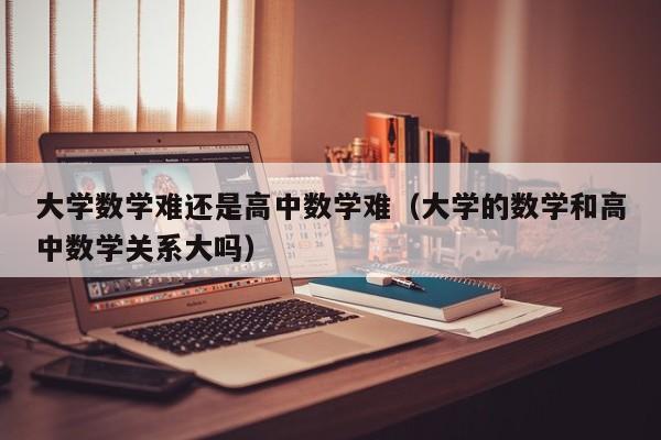 大学数学难还是高中数学难（大学的数学和高中数学关系大吗）