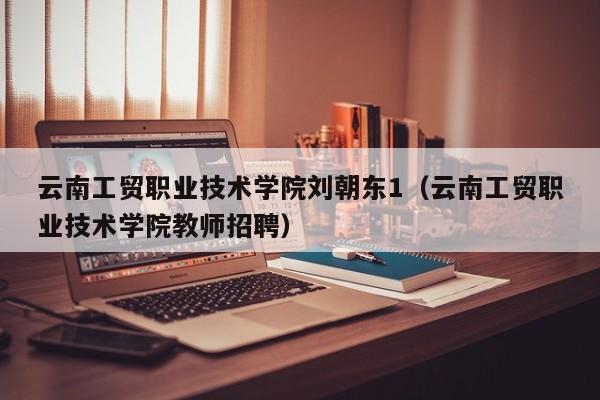 云南工贸职业技术学院刘朝东1（云南工贸职业技术学院教师招聘）