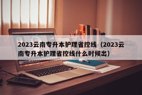 2023云南专升本护理省控线（2023云南专升本护理省控线什么时候出）