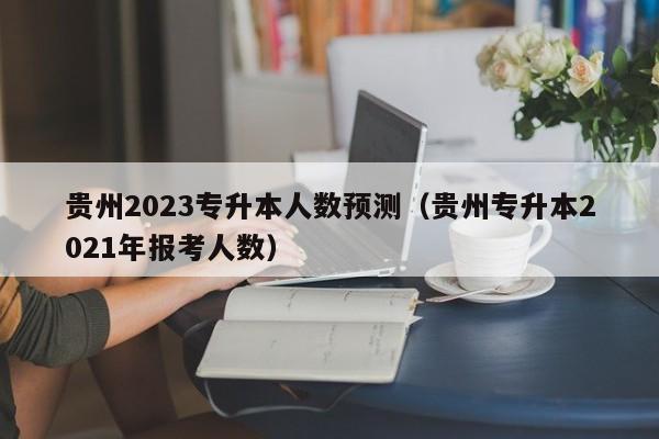 贵州2023专升本人数预测（贵州专升本2021年报考人数）