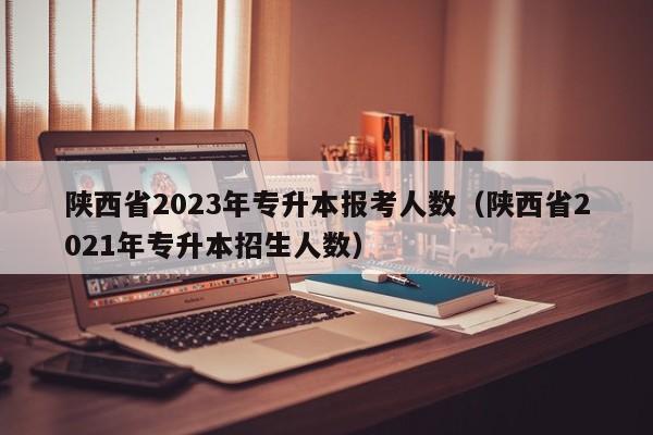 陕西省2023年专升本报考人数（陕西省2021年专升本招生人数）