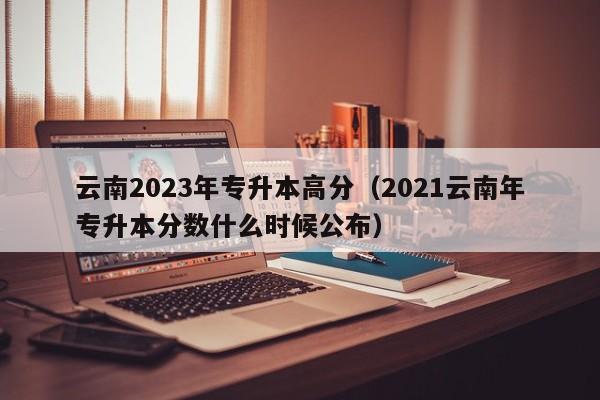 云南2023年专升本高分（2021云南年专升本分数什么时候公布）