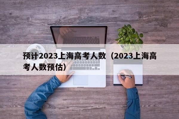 预计2023上海高考人数（2023上海高考人数预估）
